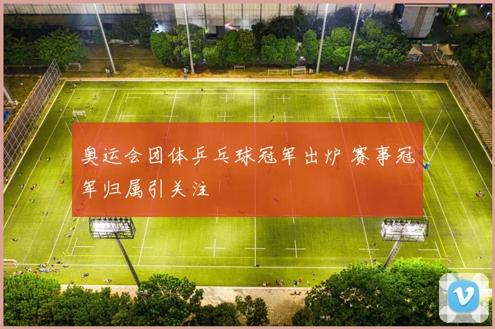 奥运会团体乒乓球冠军出炉 赛事冠军归属引关注