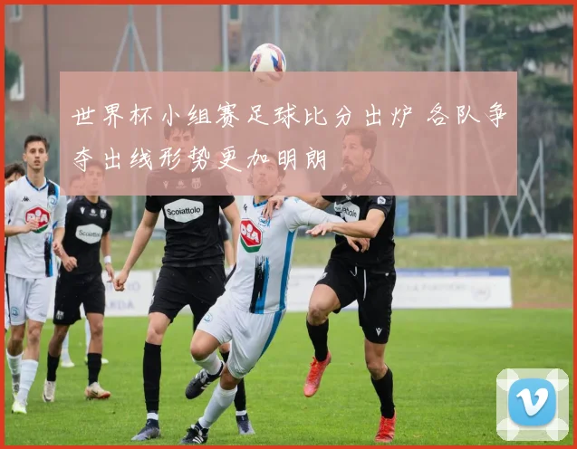 世界杯小组赛足球比分出炉 各队争夺出线形势更加明朗