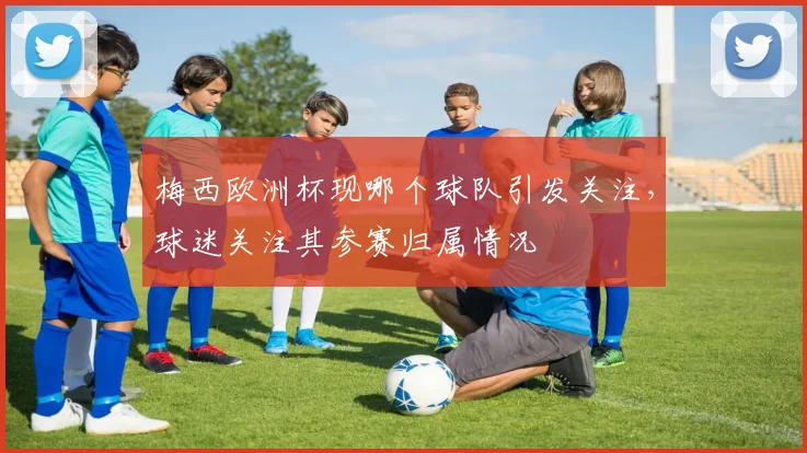 梅西欧洲杯现哪个球队引发关注,球迷关注其参赛归属情况